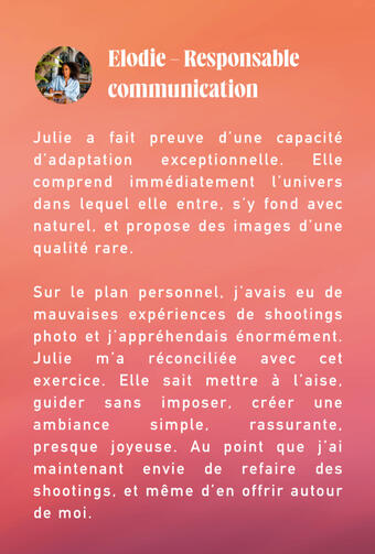 retour client Julie c'est le genre qu'on peut vous recommander les yeux fermés pour un premier shooting. Elle prend le temps de vous connaître et de connaître vos attentes, elle prépare le terrain et vous prépare vous, elle revient vers vous plusieurs fois avec appels,