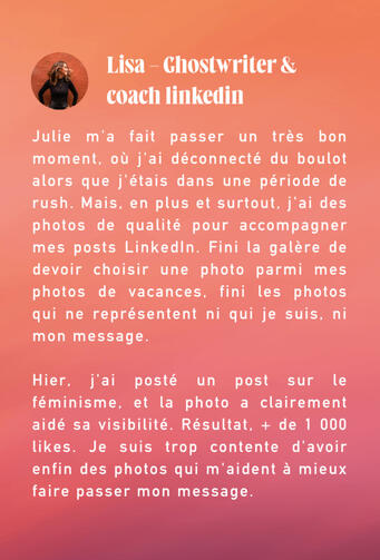 retour client J’avais besoin de photos pro pour ma communication mais faire un shooting photos me terrifiait. Julie a su me rassurer tout du long du process et j’ai adoré le shooting photos, je me suis bien amusée. Le résultat est à la hauteur de mes attentes. Je n’ai q